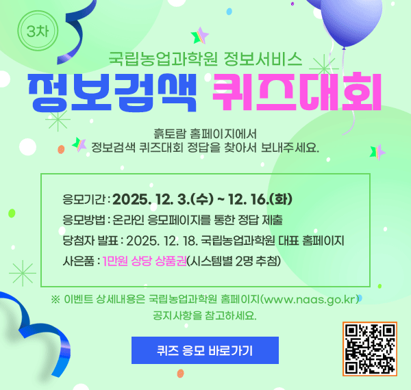 국립농업과학원 정보서비스 정보검색 퀴즈대회, 흙토람 홈페이지에서 정보검색 퀴즈대회 정답을 찾아서 보내주세요. 응모기간: 2025.12.39수)~12.16(화), 응모방법: 온라인 응모페이지를 통한 정답 제출, 당첨자 발표: 2025.12.18. 국립농업과학원 대표홈페이지, 사은품: 1만원상당 상품권(시스템별2명 추첨), ※ 이벤트 상세내용은 국립농업과학원 홈페이지(www.naas.go.kr) 공지사항을 참고하세요. 퀴즈응모 바로가기